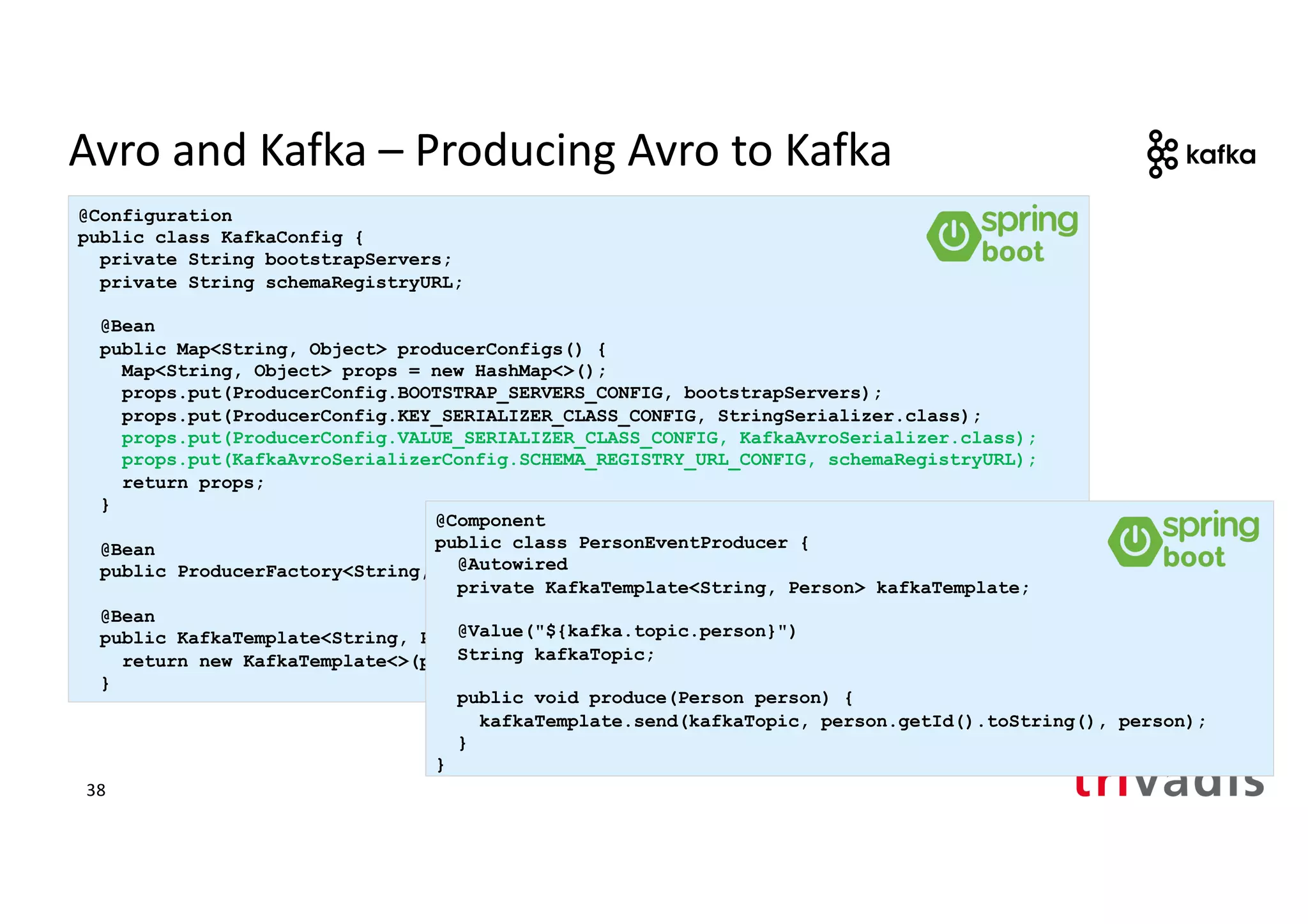 Avro and Kafka – Producing Avro to Kafka
@Configuration
public class KafkaConfig {
private String bootstrapServers;
private String schemaRegistryURL;
@Bean
public Map<String, Object> producerConfigs() {
Map<String, Object> props = new HashMap<>();
props.put(ProducerConfig.BOOTSTRAP_SERVERS_CONFIG, bootstrapServers);
props.put(ProducerConfig.KEY_SERIALIZER_CLASS_CONFIG, StringSerializer.class);
props.put(ProducerConfig.VALUE_SERIALIZER_CLASS_CONFIG, KafkaAvroSerializer.class);
props.put(KafkaAvroSerializerConfig.SCHEMA_REGISTRY_URL_CONFIG, schemaRegistryURL);
return props;
}
@Bean
public ProducerFactory<String, Person> producerFactory() { .. }
@Bean
public KafkaTemplate<String, Person> kafkaTemplate() {
return new KafkaTemplate<>(producerFactory());
}
@Component
public class PersonEventProducer {
@Autowired
private KafkaTemplate<String, Person> kafkaTemplate;
@Value("${kafka.topic.person}")
String kafkaTopic;
public void produce(Person person) {
kafkaTemplate.send(kafkaTopic, person.getId().toString(), person);
}
}
38
 