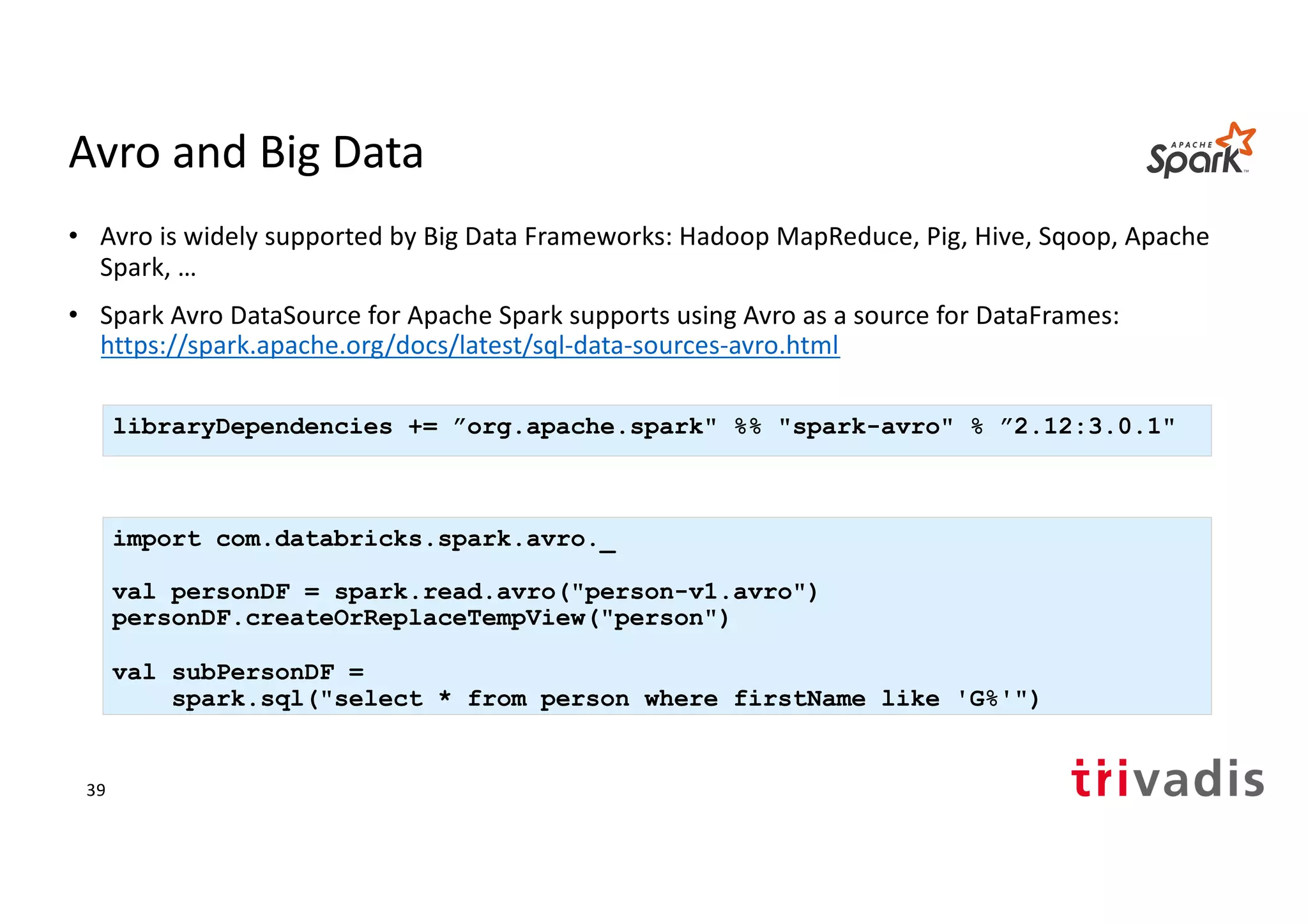 Avro and Big Data
• Avro is widely supported by Big Data Frameworks: Hadoop MapReduce, Pig, Hive, Sqoop, Apache
Spark, …
• Spark Avro DataSource for Apache Spark supports using Avro as a source for DataFrames:
https://spark.apache.org/docs/latest/sql-data-sources-avro.html
import com.databricks.spark.avro._
val personDF = spark.read.avro("person-v1.avro")
personDF.createOrReplaceTempView("person")
val subPersonDF =
spark.sql("select * from person where firstName like 'G%'")
libraryDependencies += ”org.apache.spark" %% "spark-avro" % ”2.12:3.0.1"
39
 