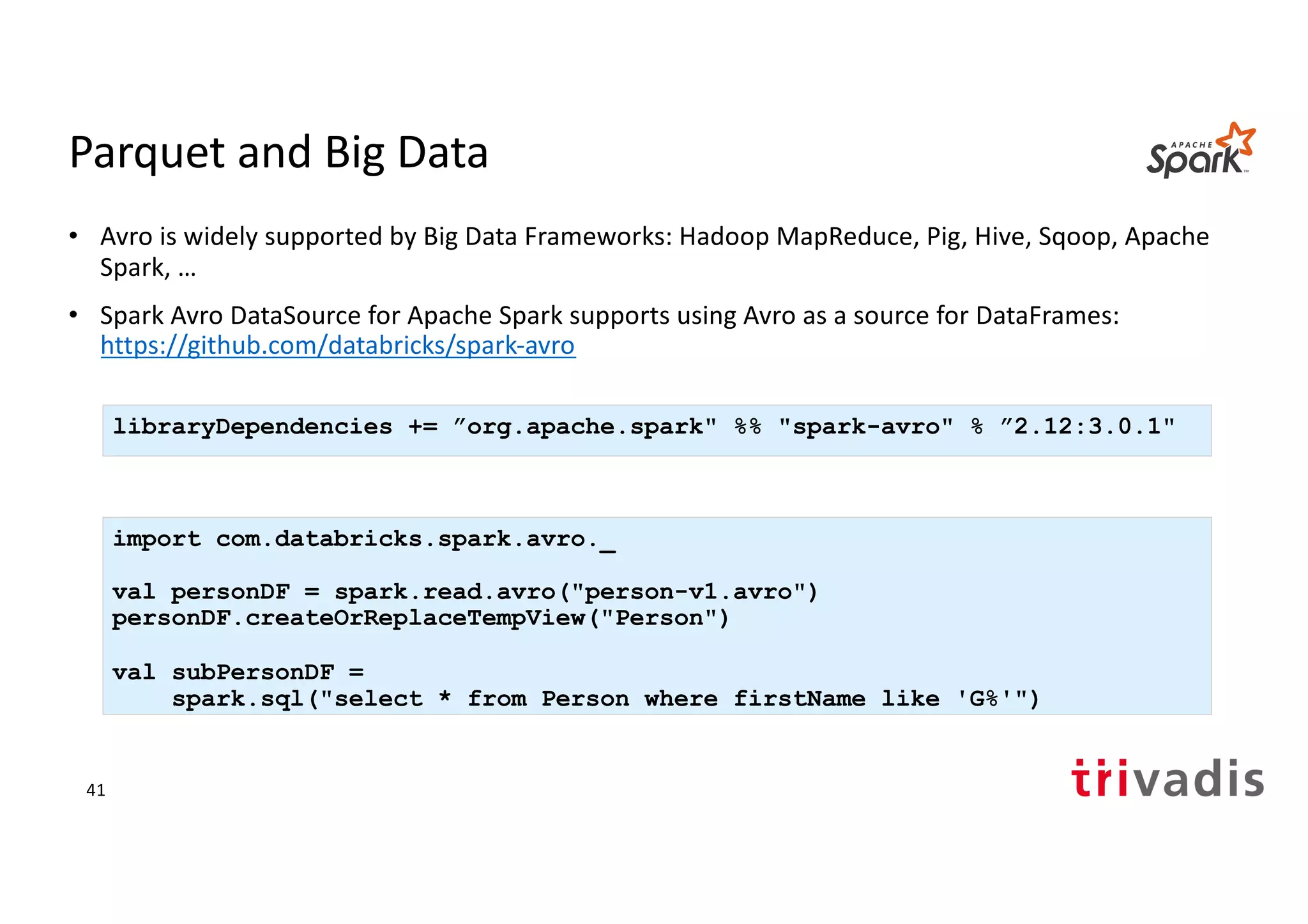 Parquet and Big Data
• Avro is widely supported by Big Data Frameworks: Hadoop MapReduce, Pig, Hive, Sqoop, Apache
Spark, …
• Spark Avro DataSource for Apache Spark supports using Avro as a source for DataFrames:
https://github.com/databricks/spark-avro
import com.databricks.spark.avro._
val personDF = spark.read.avro("person-v1.avro")
personDF.createOrReplaceTempView("Person")
val subPersonDF =
spark.sql("select * from Person where firstName like 'G%'")
libraryDependencies += ”org.apache.spark" %% "spark-avro" % ”2.12:3.0.1"
41
 