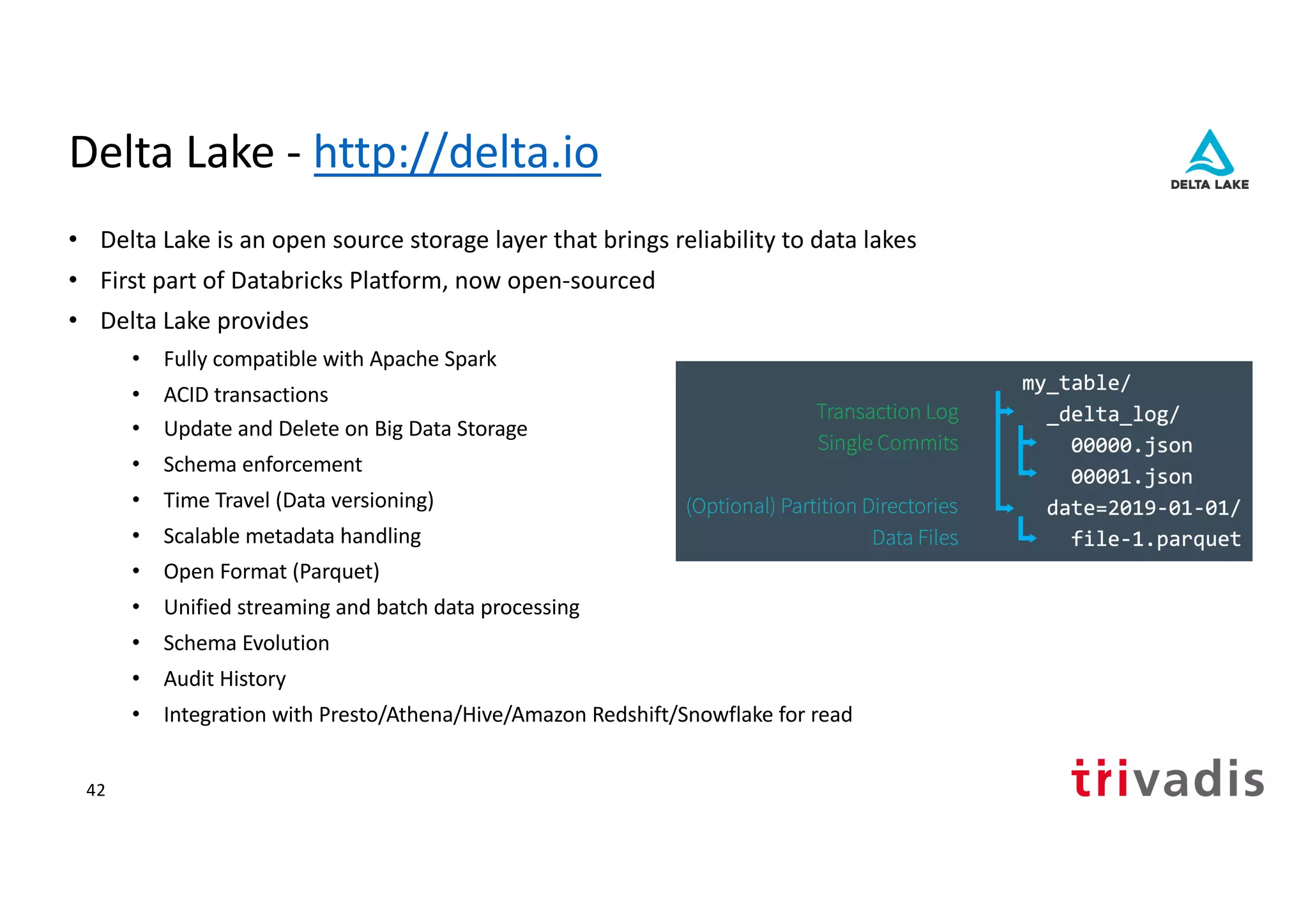 Delta Lake - http://delta.io
• Delta Lake is an open source storage layer that brings reliability to data lakes
• First part of Databricks Platform, now open-sourced
• Delta Lake provides
• Fully compatible with Apache Spark
• ACID transactions
• Update and Delete on Big Data Storage
• Schema enforcement
• Time Travel (Data versioning)
• Scalable metadata handling
• Open Format (Parquet)
• Unified streaming and batch data processing
• Schema Evolution
• Audit History
• Integration with Presto/Athena/Hive/Amazon Redshift/Snowflake for read
42
 