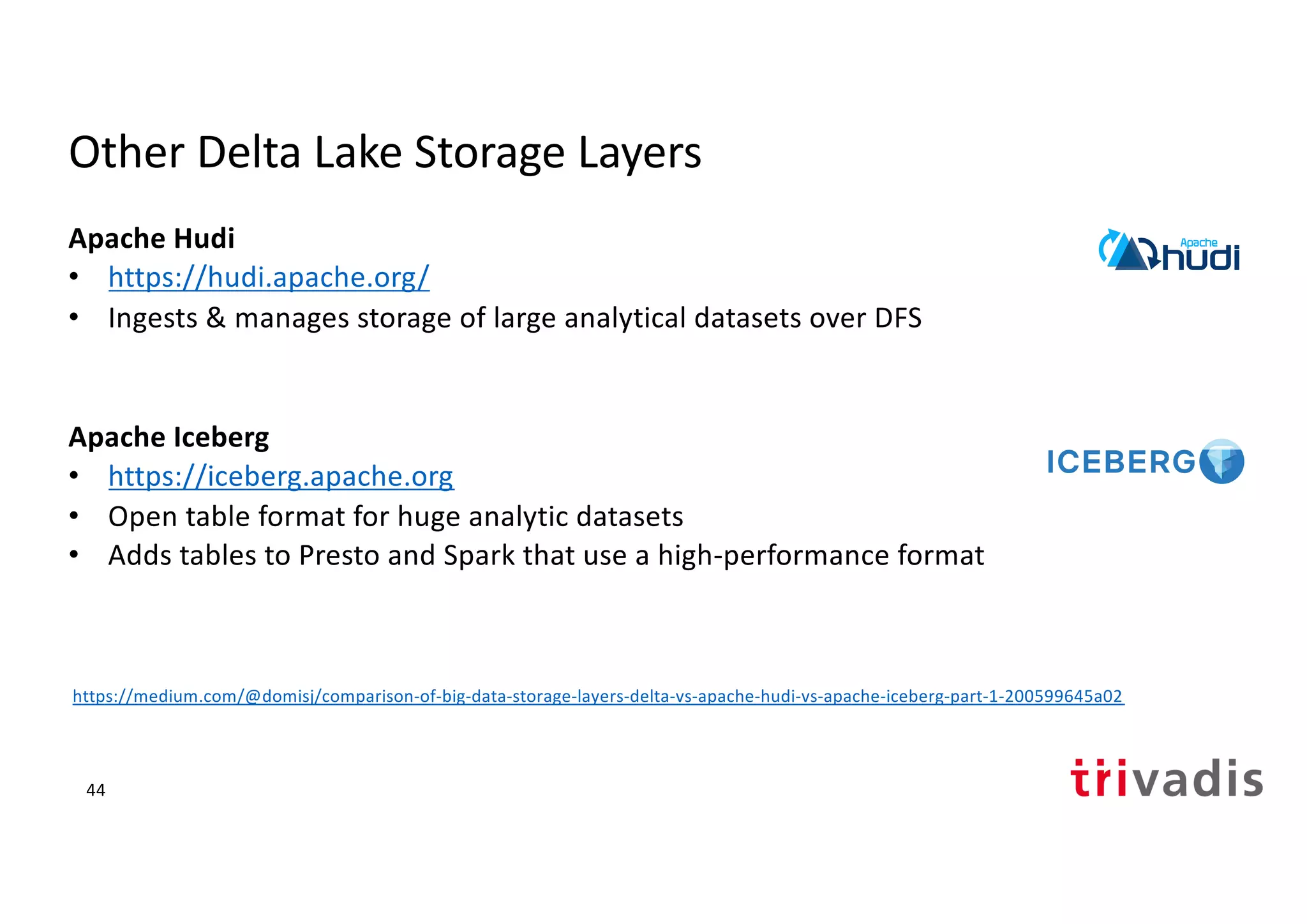 Other Delta Lake Storage Layers
Apache Hudi
• https://hudi.apache.org/
• Ingests & manages storage of large analytical datasets over DFS
Apache Iceberg
• https://iceberg.apache.org
• Open table format for huge analytic datasets
• Adds tables to Presto and Spark that use a high-performance format
44
https://medium.com/@domisj/comparison-of-big-data-storage-layers-delta-vs-apache-hudi-vs-apache-iceberg-part-1-200599645a02
 