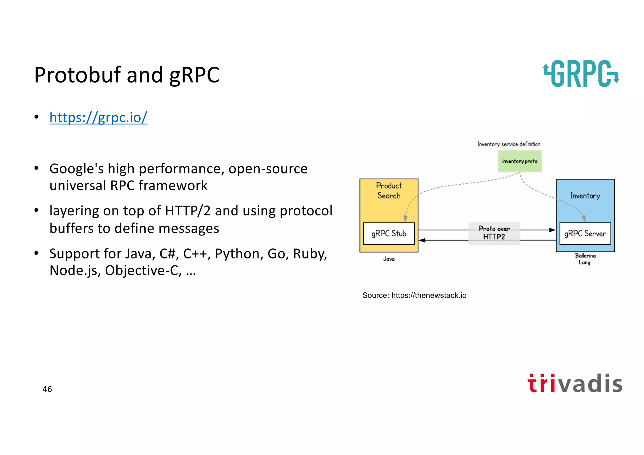 Protobuf and gRPC
• https://grpc.io/
• Google's high performance, open-source
universal RPC framework
• layering on top of HTTP/2 and using protocol
buffers to define messages
• Support for Java, C#, C++, Python, Go, Ruby,
Node.js, Objective-C, …
Source: https://thenewstack.io
46
 