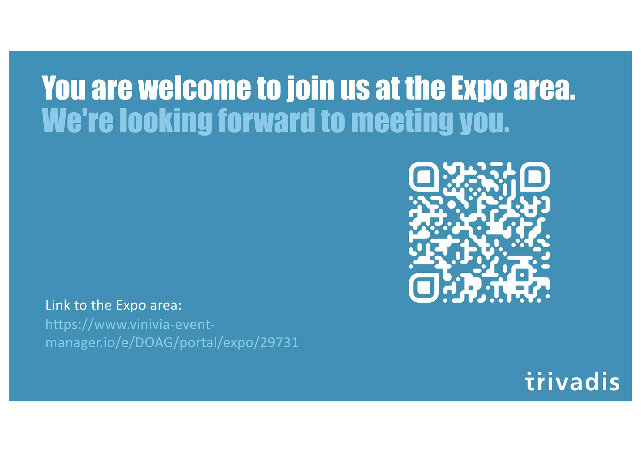 You are welcome to join us at the Expo area.
We're looking forward to meeting you.
Link to the Expo area:
https://www.vinivia-event-
manager.io/e/DOAG/portal/expo/29731
 