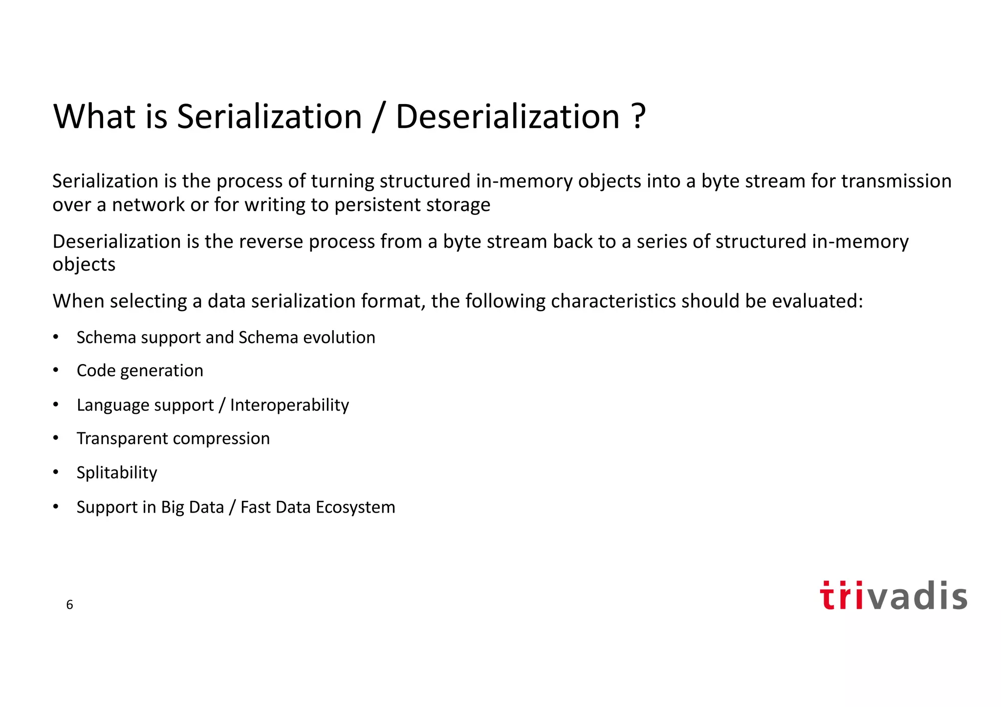 What is Serialization / Deserialization ?
Serialization is the process of turning structured in-memory objects into a byte stream for transmission
over a network or for writing to persistent storage
Deserialization is the reverse process from a byte stream back to a series of structured in-memory
objects
When selecting a data serialization format, the following characteristics should be evaluated:
• Schema support and Schema evolution
• Code generation
• Language support / Interoperability
• Transparent compression
• Splitability
• Support in Big Data / Fast Data Ecosystem
6
 