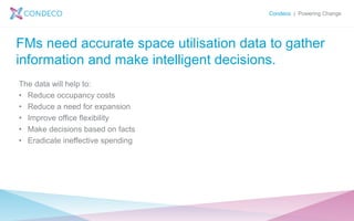 Condeco | Powering Change
FMs need accurate space utilisation data to gather
information and make intelligent decisions.
The data will help to:
• Reduce occupancy costs
• Reduce a need for expansion
• Improve office flexibility
• Make decisions based on facts
• Eradicate ineffective spending
 