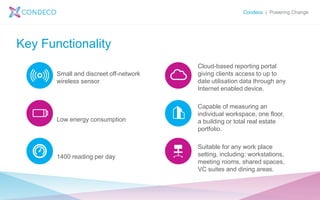 Condeco | Powering Change
Key Functionality
Small and discreet off-network
wireless sensor
Low energy consumption
1400 reading per day
Cloud-based reporting portal
giving clients access to up to
date utilisation data through any
Internet enabled device.
Capable of measuring an
individual workspace, one floor,
a building or total real estate
portfolio.
Suitable for any work place
setting, including: workstations,
meeting rooms, shared spaces,
VC suites and dining areas.
 