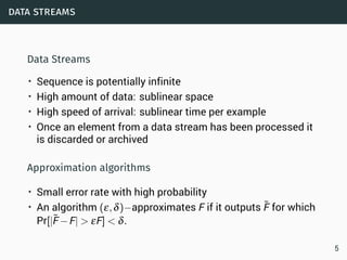 data streams
Data Streams
• Sequence is potentially infinite
• High amount of data: sublinear space
• High speed of arrival: sublinear time per example
• Once an element from a data stream has been processed it
is discarded or archived
Approximation algorithms
• Small error rate with high probability
• An algorithm (ε,δ)−approximates F if it outputs ˜F for which
Pr[|˜F−F| > εF] < δ.
5
 