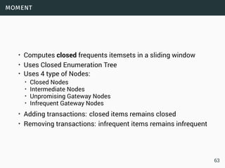 moment
• Computes closed frequents itemsets in a sliding window
• Uses Closed Enumeration Tree
• Uses 4 type of Nodes:
• Closed Nodes
• Intermediate Nodes
• Unpromising Gateway Nodes
• Infrequent Gateway Nodes
• Adding transactions: closed items remains closed
• Removing transactions: infrequent items remains infrequent
63
 