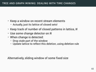 tree and graph mining: dealing with time changes
• Keep a window on recent stream elements
• Actually, just its lattice of closed sets!
• Keep track of number of closed patterns in lattice, N
• Use some change detector on N
• When change is detected:
• Drop stale part of the window
• Update lattice to reflect this deletion, using deletion rule
Alternatively, sliding window of some fixed size
65
 