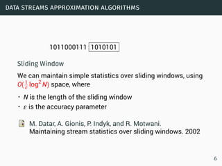 data streams approximation algorithms
1011000111 1010101
Sliding Window
We can maintain simple statistics over sliding windows, using
O(1
ε log2
N) space, where
• N is the length of the sliding window
• ε is the accuracy parameter
M. Datar, A. Gionis, P. Indyk, and R. Motwani.
Maintaining stream statistics over sliding windows. 2002
6
 