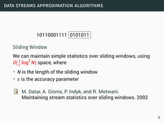 data streams approximation algorithms
10110001111 0101011
Sliding Window
We can maintain simple statistics over sliding windows, using
O(1
ε log2
N) space, where
• N is the length of the sliding window
• ε is the accuracy parameter
M. Datar, A. Gionis, P. Indyk, and R. Motwani.
Maintaining stream statistics over sliding windows. 2002
6
 