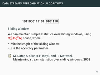 data streams approximation algorithms
1011000111101 0101110
Sliding Window
We can maintain simple statistics over sliding windows, using
O(1
ε log2
N) space, where
• N is the length of the sliding window
• ε is the accuracy parameter
M. Datar, A. Gionis, P. Indyk, and R. Motwani.
Maintaining stream statistics over sliding windows. 2002
6
 