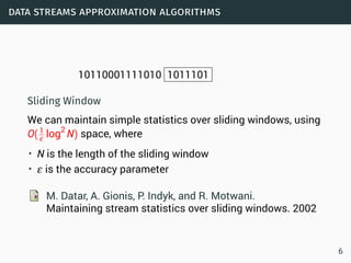 data streams approximation algorithms
10110001111010 1011101
Sliding Window
We can maintain simple statistics over sliding windows, using
O(1
ε log2
N) space, where
• N is the length of the sliding window
• ε is the accuracy parameter
M. Datar, A. Gionis, P. Indyk, and R. Motwani.
Maintaining stream statistics over sliding windows. 2002
6
 