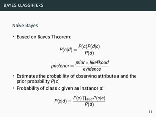 bayes classifiers
Naïve Bayes
• Based on Bayes Theorem:
P(c|d) =
P(c)P(d|c)
P(d)
posterior =
prior×likelikood
evidence
• Estimates the probability of observing attribute a and the
prior probability P(c)
• Probability of class c given an instance d:
P(c|d) =
P(c)∏a∈d P(a|c)
P(d)
11
 