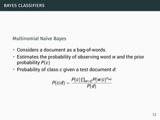 bayes classifiers
Multinomial Naïve Bayes
• Considers a document as a bag-of-words.
• Estimates the probability of observing word w and the prior
probability P(c)
• Probability of class c given a test document d:
P(c|d) =
P(c)∏w∈d P(w|c)nwd
P(d)
12
 