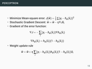 perceptron
• Minimize Mean-square error: J(⃗w) = 1
2 ∑(yi −h⃗w(⃗xi))2
• Stochastic Gradient Descent: ⃗w =⃗w−η∇J⃗xi
• Gradient of the error function:
∇J = −∑
i
(yi −h⃗w(⃗xi))∇h⃗w(⃗xi)
∇h⃗w(⃗xi) = h⃗w(⃗xi)(1−h⃗w(⃗xi))
• Weight update rule
⃗w =⃗w+η ∑
i
(yi −h⃗w(⃗xi))h⃗w(⃗xi)(1−h⃗w(⃗xi))⃗xi
13
 