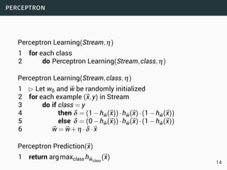 perceptron
Perceptron Learning(Stream,η)
1 for each class
2 do Perceptron Learning(Stream,class,η)
Perceptron Learning(Stream,class,η)
1 £ Let w0 and ⃗w be randomly initialized
2 for each example (⃗x,y) in Stream
3 do if class = y
4 then δ = (1−h⃗w(⃗x))·h⃗w(⃗x)·(1−h⃗w(⃗x))
5 else δ = (0−h⃗w(⃗x))·h⃗w(⃗x)·(1−h⃗w(⃗x))
6 ⃗w = ⃗w+η ·δ ·⃗x
Perceptron Prediction(⃗x)
1 return argmaxclass h⃗wclass
(⃗x)
14
 