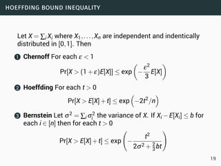 hoeffding bound inequality
Let X = ∑i Xi where X1,...,Xn are independent and indentically
distributed in [0,1]. Then
1 Chernoff For each ε < 1
Pr[X > (1+ε)E[X]] ≤ exp
(
−
ε2
3
E[X]
)
2 Hoeffding For each t > 0
Pr[X > E[X]+t] ≤ exp
(
−2t2
/n
)
3 Bernstein Let σ2 = ∑i σ2
i the variance of X. If Xi −E[Xi] ≤ b for
each i ∈ [n] then for each t > 0
Pr[X > E[X]+t] ≤ exp
(
−
t2
2σ2 + 2
3bt
)
19
 