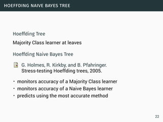 hoeffding naive bayes tree
Hoeffding Tree
Majority Class learner at leaves
Hoeffding Naive Bayes Tree
G. Holmes, R. Kirkby, and B. Pfahringer.
Stress-testing Hoeffding trees, 2005.
• monitors accuracy of a Majority Class learner
• monitors accuracy of a Naive Bayes learner
• predicts using the most accurate method
22
 