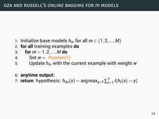 oza and russell’s online bagging for m models
1: Initialize base models hm for all m ∈ {1,2,...,M}
2: for all training examples do
3: for m = 1,2,...,M do
4: Set w = Poisson(1)
5: Update hm with the current example with weight w
6: anytime output:
7: return hypothesis: hfin(x) = argmaxy∈Y ∑T
t=1 I(ht(x) = y)
24
 