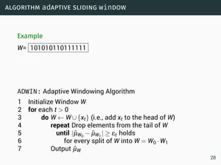 algorithm adaptive sliding window
Example
W= 101010110111111
W0= 1
ADWIN: Adaptive Windowing Algorithm
1 Initialize Window W
2 for each t  0
3 do W ← W∪{xt} (i.e., add xt to the head of W)
4 repeat Drop elements from the tail of W
5 until |ˆµW0
− ˆµW1
| ≥ εc holds
6 for every split of W into W = W0 ·W1
7 Output ˆµW
28
 