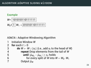 algorithm adaptive sliding window
Example
W= 101010110111111
W0= 1 W1 = 01010110111111
ADWIN: Adaptive Windowing Algorithm
1 Initialize Window W
2 for each t  0
3 do W ← W∪{xt} (i.e., add xt to the head of W)
4 repeat Drop elements from the tail of W
5 until |ˆµW0
− ˆµW1
| ≥ εc holds
6 for every split of W into W = W0 ·W1
7 Output ˆµW
28
 