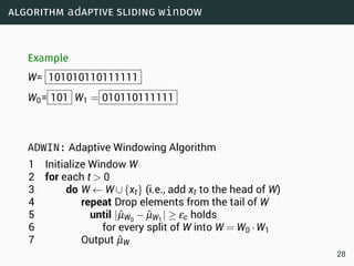 algorithm adaptive sliding window
Example
W= 101010110111111
W0= 101 W1 = 010110111111
ADWIN: Adaptive Windowing Algorithm
1 Initialize Window W
2 for each t  0
3 do W ← W∪{xt} (i.e., add xt to the head of W)
4 repeat Drop elements from the tail of W
5 until |ˆµW0
− ˆµW1
| ≥ εc holds
6 for every split of W into W = W0 ·W1
7 Output ˆµW
28
 