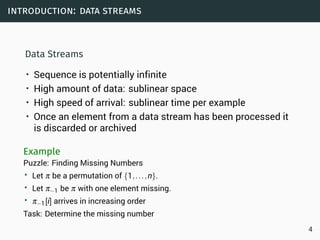 introduction: data streams
Data Streams
• Sequence is potentially infinite
• High amount of data: sublinear space
• High speed of arrival: sublinear time per example
• Once an element from a data stream has been processed it
is discarded or archived
Example
Puzzle: Finding Missing Numbers
• Let π be a permutation of {1,...,n}.
• Let π−1 be π with one element missing.
• π−1[i] arrives in increasing order
Task: Determine the missing number
4
 