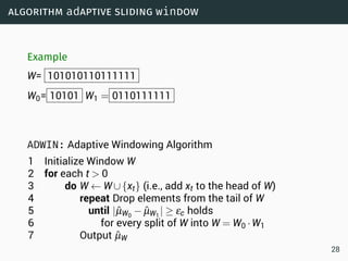 algorithm adaptive sliding window
Example
W= 101010110111111
W0= 10101 W1 = 0110111111
ADWIN: Adaptive Windowing Algorithm
1 Initialize Window W
2 for each t  0
3 do W ← W∪{xt} (i.e., add xt to the head of W)
4 repeat Drop elements from the tail of W
5 until |ˆµW0
− ˆµW1
| ≥ εc holds
6 for every split of W into W = W0 ·W1
7 Output ˆµW
28
 