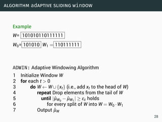 algorithm adaptive sliding window
Example
W= 101010110111111
W0= 101010 W1 = 110111111
ADWIN: Adaptive Windowing Algorithm
1 Initialize Window W
2 for each t  0
3 do W ← W∪{xt} (i.e., add xt to the head of W)
4 repeat Drop elements from the tail of W
5 until |ˆµW0
− ˆµW1
| ≥ εc holds
6 for every split of W into W = W0 ·W1
7 Output ˆµW
28
 