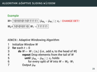algorithm adaptive sliding window
Example
W= 101010110111111 |ˆµW0
− ˆµW1
| ≥ εc : CHANGE DET.!
W0= 101010110 W1 = 111111
ADWIN: Adaptive Windowing Algorithm
1 Initialize Window W
2 for each t  0
3 do W ← W∪{xt} (i.e., add xt to the head of W)
4 repeat Drop elements from the tail of W
5 until |ˆµW0
− ˆµW1
| ≥ εc holds
6 for every split of W into W = W0 ·W1
7 Output ˆµW
28
 