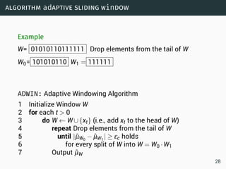 algorithm adaptive sliding window
Example
W= 01010110111111 Drop elements from the tail of W
W0= 101010110 W1 = 111111
ADWIN: Adaptive Windowing Algorithm
1 Initialize Window W
2 for each t  0
3 do W ← W∪{xt} (i.e., add xt to the head of W)
4 repeat Drop elements from the tail of W
5 until |ˆµW0
− ˆµW1
| ≥ εc holds
6 for every split of W into W = W0 ·W1
7 Output ˆµW
28
 