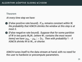 algorithm adaptive sliding window
Theorem
At every time step we have:
1 (False positive rate bound). If µt remains constant within W,
the probability that ADWIN shrinks the window at this step is at
most δ.
2 (False negative rate bound). Suppose that for some partition
of W in two parts W0W1 (where W1 contains the most recent
items) we have |µW0
− µW1
|  2εc. Then with probability 1−δ
ADWIN shrinks W to W1, or shorter.
ADWIN tunes itself to the data stream at hand, with no need for
the user to hardwire or precompute parameters.
29
 