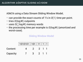 algorithm adaptive sliding window
ADWIN using a Data Stream Sliding Window Model,
• can provide the exact counts of 1’s in O(1) time per point.
• tries O(logW) cutpoints
• uses O(1
ε logW) memory words
• the processing time per example is O(logW) (amortized and
worst-case).
Sliding Window Model
1010101 101 11 1 1
Content: 4 2 2 1 1
Capacity: 7 3 2 1 1
30
 