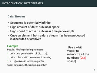 introduction: data streams
Data Streams
• Sequence is potentially infinite
• High amount of data: sublinear space
• High speed of arrival: sublinear time per example
• Once an element from a data stream has been processed it
is discarded or archived
Example
Puzzle: Finding Missing Numbers
• Let π be a permutation of {1,...,n}.
• Let π−1 be π with one element missing.
• π−1[i] arrives in increasing order
Task: Determine the missing number
Use a n-bit
vector to
memorize all the
numbers (O(n)
space)
4
 