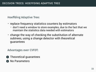 decision trees: hoeffding adaptive tree
Hoeffding Adaptive Tree:
• replace frequency statistics counters by estimators
• don’t need a window to store examples, due to the fact that we
maintain the statistics data needed with estimators
• change the way of checking the substitution of alternate
subtrees, using a change detector with theoretical
guarantees
Advantages over CVFDT:
1 Theoretical guarantees
2 No Parameters
33
 