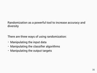 Randomization as a powerful tool to increase accuracy and
diversity
There are three ways of using randomization:
• Manipulating the input data
• Manipulating the classifier algorithms
• Manipulating the output targets
35
 