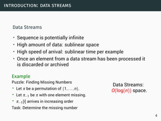 introduction: data streams
Data Streams
• Sequence is potentially infinite
• High amount of data: sublinear space
• High speed of arrival: sublinear time per example
• Once an element from a data stream has been processed it
is discarded or archived
Example
Puzzle: Finding Missing Numbers
• Let π be a permutation of {1,...,n}.
• Let π−1 be π with one element missing.
• π−1[i] arrives in increasing order
Task: Determine the missing number
Data Streams:
O(log(n)) space.
4
 