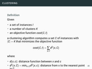 clustering
Deﬁnition
Given
• a set of instances I
• a number of clusters K
• an objective function cost(C,I)
a clustering algorithm computes a set C of instances with
|C| = K that minimizes the objective function
cost(C,I) = ∑
x∈I
d2
(x,C)
where
• d(x,c): distance function between x and c
• d2(x,C) = minc∈Cd2(x,c): distance from x to the nearest point 41
 