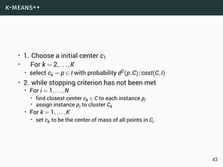 k-means++
• 1. Choose a initial center c1
• For k = 2,...,K
• select ck = p ∈ I with probability d2(p,C)/cost(C,I)
• 2. while stopping criterion has not been met
• For i = 1,...,N
• find closest center ck ∈ C to each instance pi
• assign instance pi to cluster Ck
• For k = 1,...,K
• set ck to be the center of mass of all points in Ci
43
 