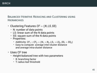 birch
Balanced Iterative Reducing and Clustering using
Hierarchies
• Clustering Features CF = (N,LS,SS)
• N: number of data points
• LS: linear sum of the N data points
• SS: square sum of the N data points
• Properties:
• Additivity: CF1 +CF2 = (N1 +N2,LS1 +LS2,SS1 +SS2)
• Easy to compute: average inter-cluster distance
and average intra-cluster distance
• Uses CF tree
• Height-balanced tree with two parameters
• B: branching factor
• T: radius leaf threshold
45
 