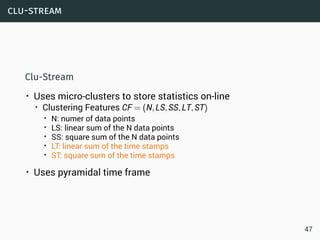 clu-stream
Clu-Stream
• Uses micro-clusters to store statistics on-line
• Clustering Features CF = (N,LS,SS,LT,ST)
• N: numer of data points
• LS: linear sum of the N data points
• SS: square sum of the N data points
• LT: linear sum of the time stamps
• ST: square sum of the time stamps
• Uses pyramidal time frame
47
 
