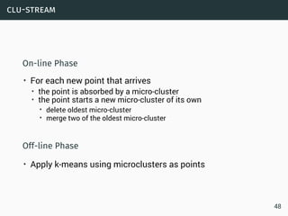 clu-stream
On-line Phase
• For each new point that arrives
• the point is absorbed by a micro-cluster
• the point starts a new micro-cluster of its own
• delete oldest micro-cluster
• merge two of the oldest micro-cluster
Off-line Phase
• Apply k-means using microclusters as points
48
 