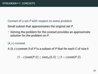 streamkm++: coresets
Coreset of a set P with respect to some problem
Small subset that approximates the original set P.
• Solving the problem for the coreset provides an approximate
solution for the problem on P.
(k,ε)-coreset
A (k,ε)-coreset S of P is a subset of P that for each C of size k
(1−ε)cost(P,C) ≤ costw(S,C) ≤ (1+ε)cost(P,C)
49
 