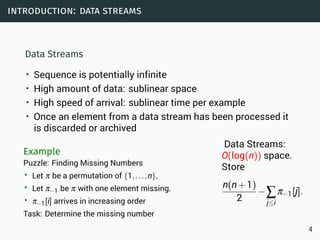 introduction: data streams
Data Streams
• Sequence is potentially infinite
• High amount of data: sublinear space
• High speed of arrival: sublinear time per example
• Once an element from a data stream has been processed it
is discarded or archived
Example
Puzzle: Finding Missing Numbers
• Let π be a permutation of {1,...,n}.
• Let π−1 be π with one element missing.
• π−1[i] arrives in increasing order
Task: Determine the missing number
Data Streams:
O(log(n)) space.
Store
n(n+1)
2
−∑
j≤i
π−1[j].
4
 