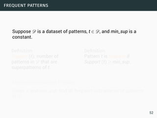 frequent patterns
Suppose D is a dataset of patterns, t ∈ D, and min_sup is a
constant.
Deﬁnition
Support (t): number of
patterns in D that are
superpatterns of t.
Deﬁnition
Pattern t is frequent if
Support (t) ≥ min_sup.
Frequent Subpattern Problem
Given D and min_sup, find all frequent subpatterns of patterns
in D.
52
 