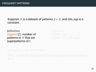 frequent patterns
Suppose D is a dataset of patterns, t ∈ D, and min_sup is a
constant.
Deﬁnition
Support (t): number of
patterns in D that are
superpatterns of t.
Deﬁnition
Pattern t is frequent if
Support (t) ≥ min_sup.
Frequent Subpattern Problem
Given D and min_sup, find all frequent subpatterns of patterns
in D.
52
 