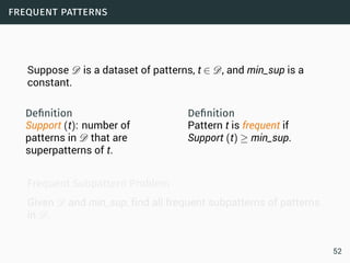 frequent patterns
Suppose D is a dataset of patterns, t ∈ D, and min_sup is a
constant.
Deﬁnition
Support (t): number of
patterns in D that are
superpatterns of t.
Deﬁnition
Pattern t is frequent if
Support (t) ≥ min_sup.
Frequent Subpattern Problem
Given D and min_sup, find all frequent subpatterns of patterns
in D.
52
 