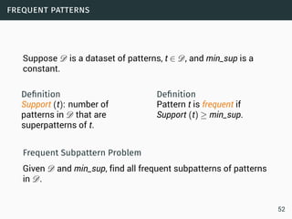 frequent patterns
Suppose D is a dataset of patterns, t ∈ D, and min_sup is a
constant.
Deﬁnition
Support (t): number of
patterns in D that are
superpatterns of t.
Deﬁnition
Pattern t is frequent if
Support (t) ≥ min_sup.
Frequent Subpattern Problem
Given D and min_sup, find all frequent subpatterns of patterns
in D.
52
 