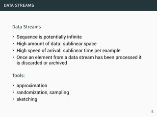 data streams
Data Streams
• Sequence is potentially infinite
• High amount of data: sublinear space
• High speed of arrival: sublinear time per example
• Once an element from a data stream has been processed it
is discarded or archived
Tools:
• approximation
• randomization, sampling
• sketching
5
 